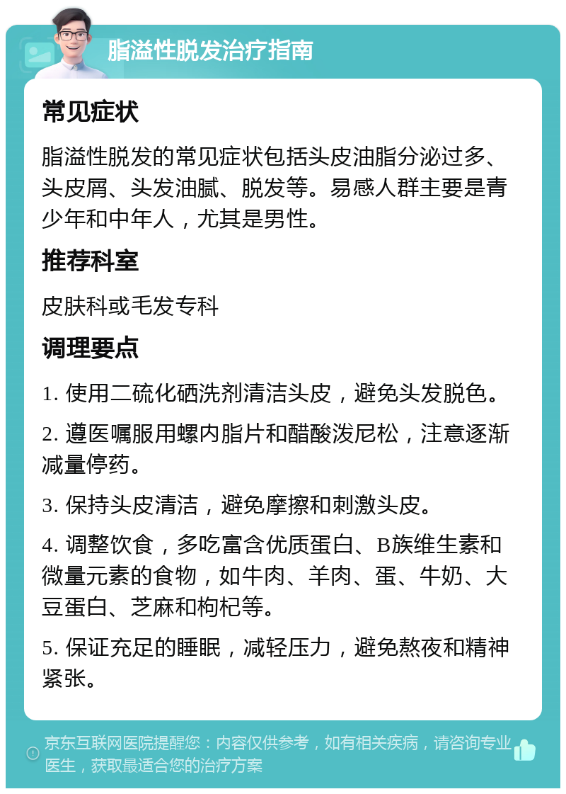 脂溢性脱发治疗指南 常见症状 脂溢性脱发的常见症状包括头皮油脂分泌过多、头皮屑、头发油腻、脱发等。易感人群主要是青少年和中年人，尤其是男性。 推荐科室 皮肤科或毛发专科 调理要点 1. 使用二硫化硒洗剂清洁头皮，避免头发脱色。 2. 遵医嘱服用螺内脂片和醋酸泼尼松，注意逐渐减量停药。 3. 保持头皮清洁，避免摩擦和刺激头皮。 4. 调整饮食，多吃富含优质蛋白、B族维生素和微量元素的食物，如牛肉、羊肉、蛋、牛奶、大豆蛋白、芝麻和枸杞等。 5. 保证充足的睡眠，减轻压力，避免熬夜和精神紧张。