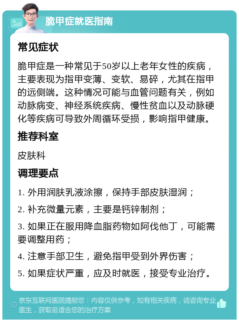 脆甲症就医指南 常见症状 脆甲症是一种常见于50岁以上老年女性的疾病，主要表现为指甲变薄、变软、易碎，尤其在指甲的远侧端。这种情况可能与血管问题有关，例如动脉病变、神经系统疾病、慢性贫血以及动脉硬化等疾病可导致外周循环受损，影响指甲健康。 推荐科室 皮肤科 调理要点 1. 外用润肤乳液涂擦，保持手部皮肤湿润； 2. 补充微量元素，主要是钙锌制剂； 3. 如果正在服用降血脂药物如阿伐他丁，可能需要调整用药； 4. 注意手部卫生，避免指甲受到外界伤害； 5. 如果症状严重，应及时就医，接受专业治疗。