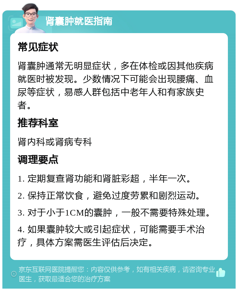 肾囊肿就医指南 常见症状 肾囊肿通常无明显症状，多在体检或因其他疾病就医时被发现。少数情况下可能会出现腰痛、血尿等症状，易感人群包括中老年人和有家族史者。 推荐科室 肾内科或肾病专科 调理要点 1. 定期复查肾功能和肾脏彩超，半年一次。 2. 保持正常饮食，避免过度劳累和剧烈运动。 3. 对于小于1CM的囊肿，一般不需要特殊处理。 4. 如果囊肿较大或引起症状，可能需要手术治疗，具体方案需医生评估后决定。