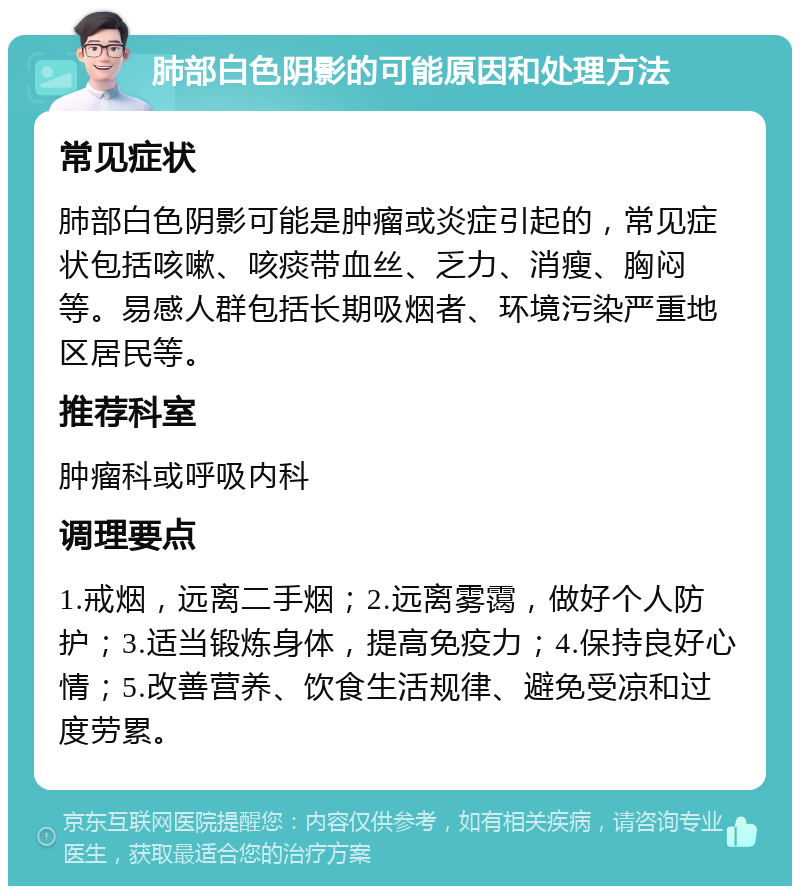 肺部白色阴影的可能原因和处理方法 常见症状 肺部白色阴影可能是肿瘤或炎症引起的，常见症状包括咳嗽、咳痰带血丝、乏力、消瘦、胸闷等。易感人群包括长期吸烟者、环境污染严重地区居民等。 推荐科室 肿瘤科或呼吸内科 调理要点 1.戒烟，远离二手烟；2.远离雾霭，做好个人防护；3.适当锻炼身体，提高免疫力；4.保持良好心情；5.改善营养、饮食生活规律、避免受凉和过度劳累。