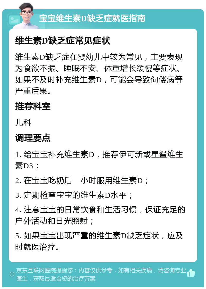 宝宝维生素D缺乏症就医指南 维生素D缺乏症常见症状 维生素D缺乏症在婴幼儿中较为常见，主要表现为食欲不振、睡眠不安、体重增长缓慢等症状。如果不及时补充维生素D，可能会导致佝偻病等严重后果。 推荐科室 儿科 调理要点 1. 给宝宝补充维生素D，推荐伊可新或星鲨维生素D3； 2. 在宝宝吃奶后一小时服用维生素D； 3. 定期检查宝宝的维生素D水平； 4. 注意宝宝的日常饮食和生活习惯，保证充足的户外活动和日光照射； 5. 如果宝宝出现严重的维生素D缺乏症状，应及时就医治疗。