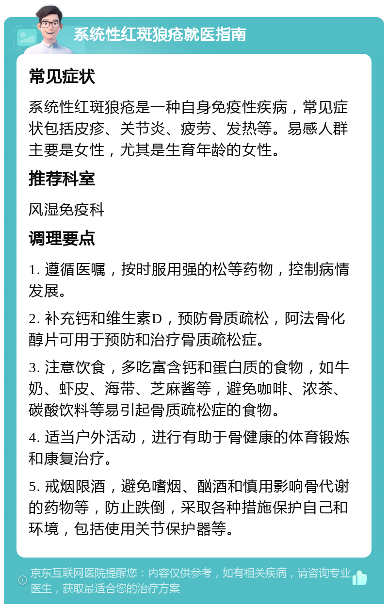 系统性红斑狼疮就医指南 常见症状 系统性红斑狼疮是一种自身免疫性疾病，常见症状包括皮疹、关节炎、疲劳、发热等。易感人群主要是女性，尤其是生育年龄的女性。 推荐科室 风湿免疫科 调理要点 1. 遵循医嘱，按时服用强的松等药物，控制病情发展。 2. 补充钙和维生素D，预防骨质疏松，阿法骨化醇片可用于预防和治疗骨质疏松症。 3. 注意饮食，多吃富含钙和蛋白质的食物，如牛奶、虾皮、海带、芝麻酱等，避免咖啡、浓茶、碳酸饮料等易引起骨质疏松症的食物。 4. 适当户外活动，进行有助于骨健康的体育锻炼和康复治疗。 5. 戒烟限酒，避免嗜烟、酗酒和慎用影响骨代谢的药物等，防止跌倒，采取各种措施保护自己和环境，包括使用关节保护器等。