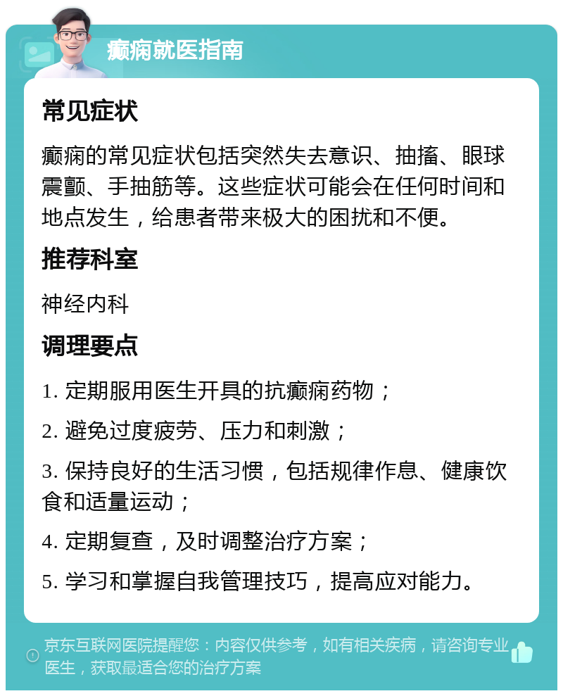 癫痫就医指南 常见症状 癫痫的常见症状包括突然失去意识、抽搐、眼球震颤、手抽筋等。这些症状可能会在任何时间和地点发生，给患者带来极大的困扰和不便。 推荐科室 神经内科 调理要点 1. 定期服用医生开具的抗癫痫药物； 2. 避免过度疲劳、压力和刺激； 3. 保持良好的生活习惯，包括规律作息、健康饮食和适量运动； 4. 定期复查，及时调整治疗方案； 5. 学习和掌握自我管理技巧，提高应对能力。