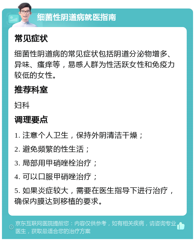 细菌性阴道病就医指南 常见症状 细菌性阴道病的常见症状包括阴道分泌物增多、异味、瘙痒等，易感人群为性活跃女性和免疫力较低的女性。 推荐科室 妇科 调理要点 1. 注意个人卫生，保持外阴清洁干燥； 2. 避免频繁的性生活； 3. 局部用甲硝唑栓治疗； 4. 可以口服甲硝唑治疗； 5. 如果炎症较大，需要在医生指导下进行治疗，确保内膜达到移植的要求。