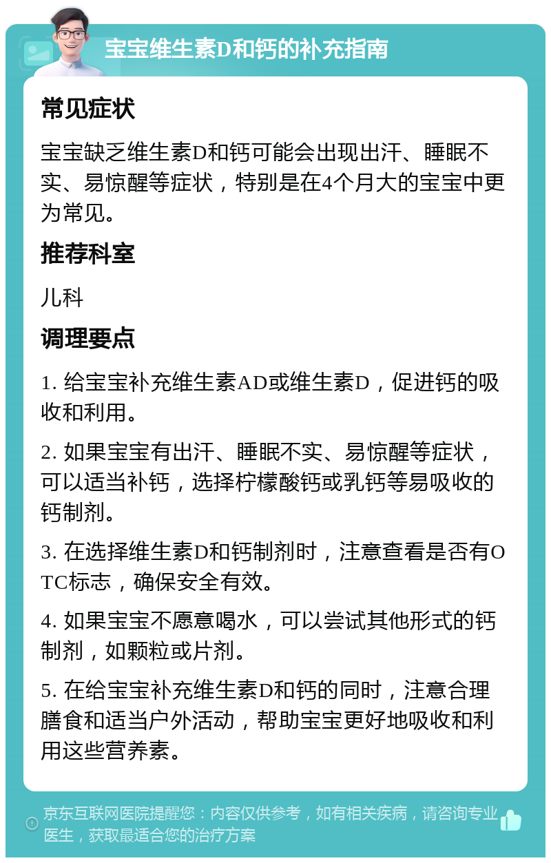 宝宝维生素D和钙的补充指南 常见症状 宝宝缺乏维生素D和钙可能会出现出汗、睡眠不实、易惊醒等症状，特别是在4个月大的宝宝中更为常见。 推荐科室 儿科 调理要点 1. 给宝宝补充维生素AD或维生素D，促进钙的吸收和利用。 2. 如果宝宝有出汗、睡眠不实、易惊醒等症状，可以适当补钙，选择柠檬酸钙或乳钙等易吸收的钙制剂。 3. 在选择维生素D和钙制剂时，注意查看是否有OTC标志，确保安全有效。 4. 如果宝宝不愿意喝水，可以尝试其他形式的钙制剂，如颗粒或片剂。 5. 在给宝宝补充维生素D和钙的同时，注意合理膳食和适当户外活动，帮助宝宝更好地吸收和利用这些营养素。