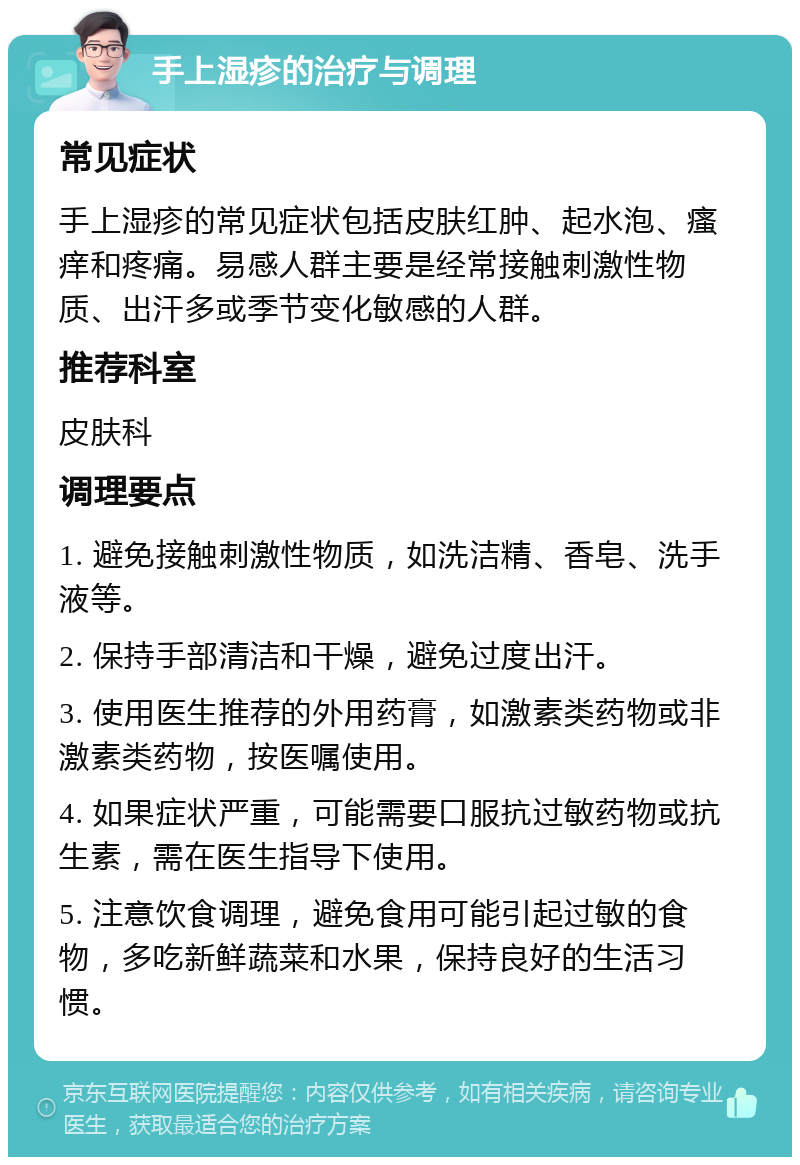 手上湿疹的治疗与调理 常见症状 手上湿疹的常见症状包括皮肤红肿、起水泡、瘙痒和疼痛。易感人群主要是经常接触刺激性物质、出汗多或季节变化敏感的人群。 推荐科室 皮肤科 调理要点 1. 避免接触刺激性物质，如洗洁精、香皂、洗手液等。 2. 保持手部清洁和干燥，避免过度出汗。 3. 使用医生推荐的外用药膏，如激素类药物或非激素类药物，按医嘱使用。 4. 如果症状严重，可能需要口服抗过敏药物或抗生素，需在医生指导下使用。 5. 注意饮食调理，避免食用可能引起过敏的食物，多吃新鲜蔬菜和水果，保持良好的生活习惯。