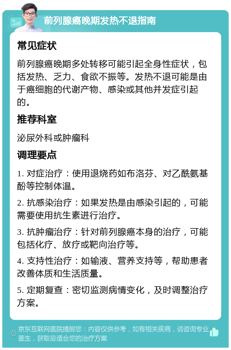 前列腺癌晚期发热不退指南 常见症状 前列腺癌晚期多处转移可能引起全身性症状，包括发热、乏力、食欲不振等。发热不退可能是由于癌细胞的代谢产物、感染或其他并发症引起的。 推荐科室 泌尿外科或肿瘤科 调理要点 1. 对症治疗：使用退烧药如布洛芬、对乙酰氨基酚等控制体温。 2. 抗感染治疗：如果发热是由感染引起的，可能需要使用抗生素进行治疗。 3. 抗肿瘤治疗：针对前列腺癌本身的治疗，可能包括化疗、放疗或靶向治疗等。 4. 支持性治疗：如输液、营养支持等，帮助患者改善体质和生活质量。 5. 定期复查：密切监测病情变化，及时调整治疗方案。