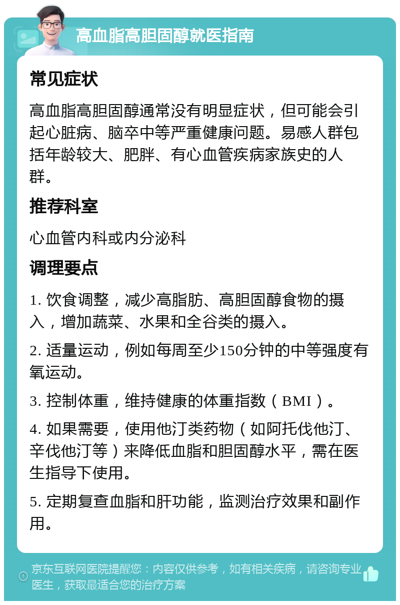 高血脂高胆固醇就医指南 常见症状 高血脂高胆固醇通常没有明显症状，但可能会引起心脏病、脑卒中等严重健康问题。易感人群包括年龄较大、肥胖、有心血管疾病家族史的人群。 推荐科室 心血管内科或内分泌科 调理要点 1. 饮食调整，减少高脂肪、高胆固醇食物的摄入，增加蔬菜、水果和全谷类的摄入。 2. 适量运动，例如每周至少150分钟的中等强度有氧运动。 3. 控制体重，维持健康的体重指数（BMI）。 4. 如果需要，使用他汀类药物（如阿托伐他汀、辛伐他汀等）来降低血脂和胆固醇水平，需在医生指导下使用。 5. 定期复查血脂和肝功能，监测治疗效果和副作用。