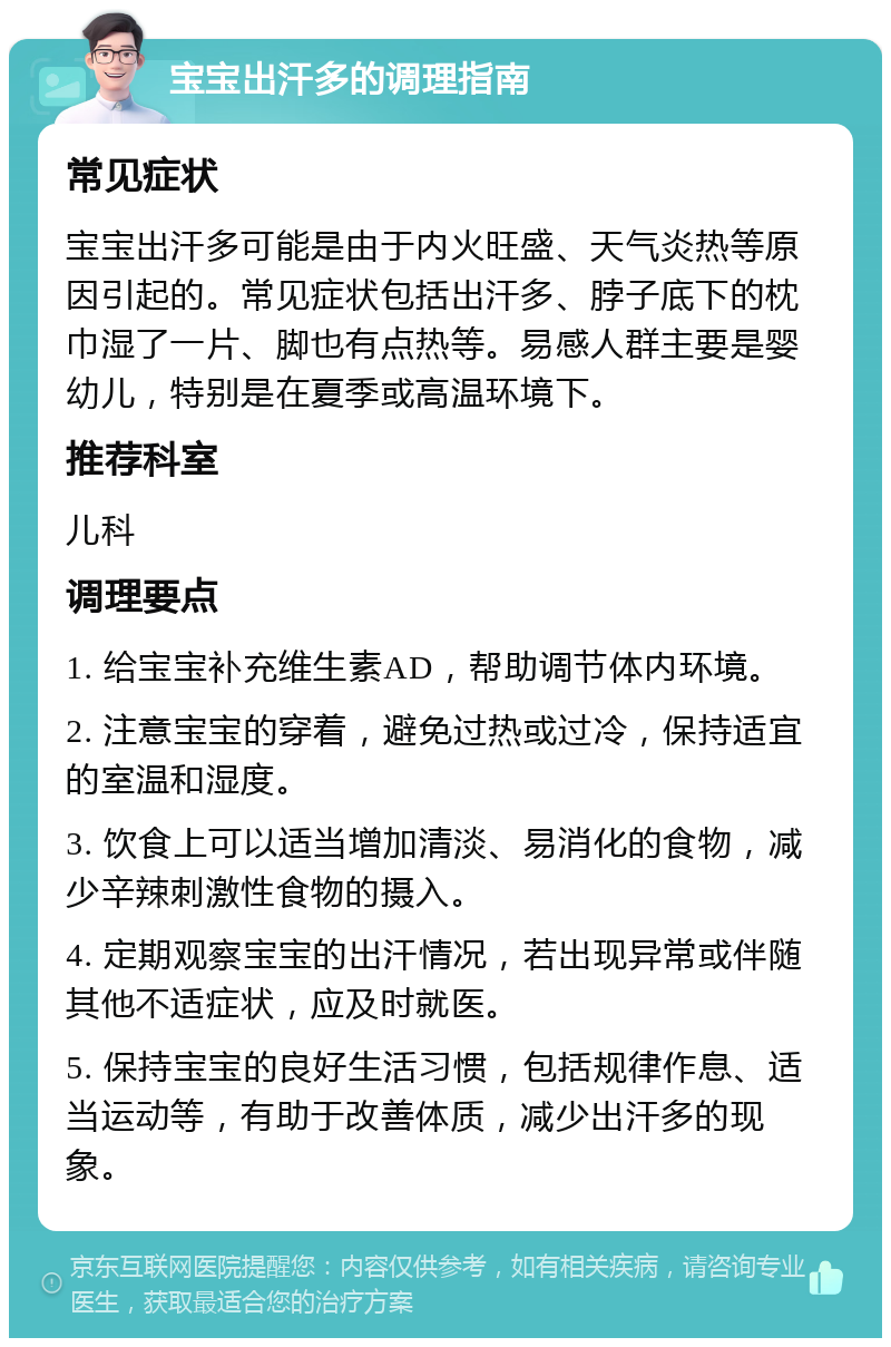 宝宝出汗多的调理指南 常见症状 宝宝出汗多可能是由于内火旺盛、天气炎热等原因引起的。常见症状包括出汗多、脖子底下的枕巾湿了一片、脚也有点热等。易感人群主要是婴幼儿，特别是在夏季或高温环境下。 推荐科室 儿科 调理要点 1. 给宝宝补充维生素AD，帮助调节体内环境。 2. 注意宝宝的穿着，避免过热或过冷，保持适宜的室温和湿度。 3. 饮食上可以适当增加清淡、易消化的食物，减少辛辣刺激性食物的摄入。 4. 定期观察宝宝的出汗情况，若出现异常或伴随其他不适症状，应及时就医。 5. 保持宝宝的良好生活习惯，包括规律作息、适当运动等，有助于改善体质，减少出汗多的现象。