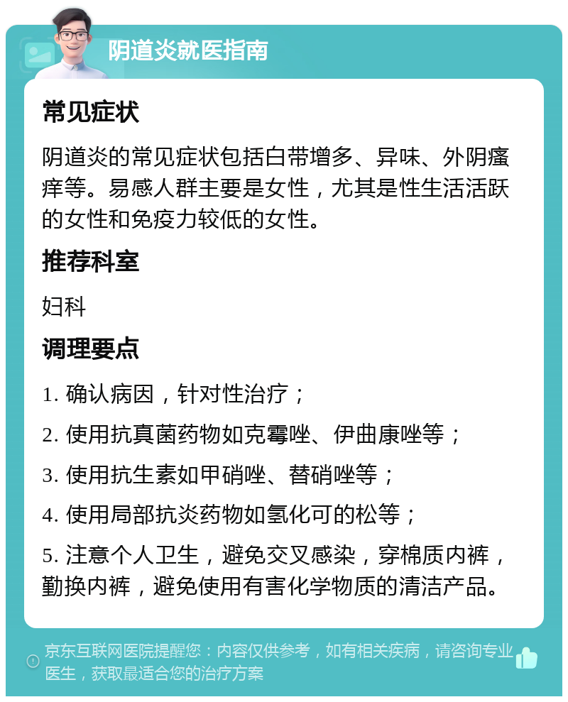 阴道炎就医指南 常见症状 阴道炎的常见症状包括白带增多、异味、外阴瘙痒等。易感人群主要是女性，尤其是性生活活跃的女性和免疫力较低的女性。 推荐科室 妇科 调理要点 1. 确认病因，针对性治疗； 2. 使用抗真菌药物如克霉唑、伊曲康唑等； 3. 使用抗生素如甲硝唑、替硝唑等； 4. 使用局部抗炎药物如氢化可的松等； 5. 注意个人卫生，避免交叉感染，穿棉质内裤，勤换内裤，避免使用有害化学物质的清洁产品。