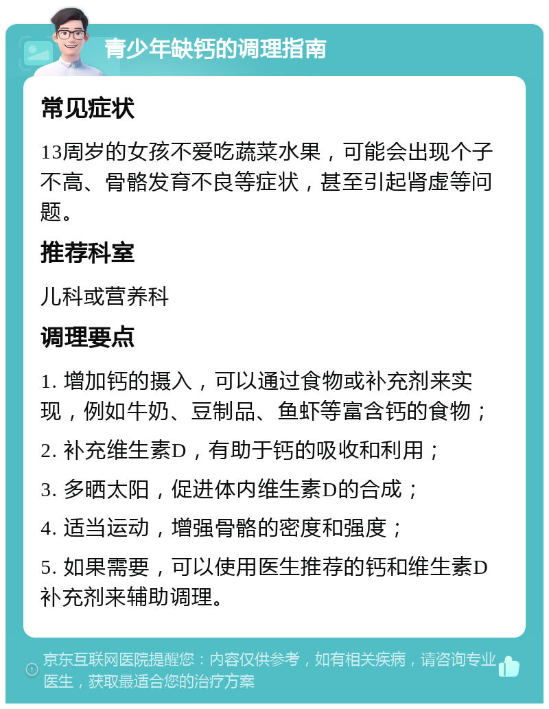 青少年缺钙的调理指南 常见症状 13周岁的女孩不爱吃蔬菜水果，可能会出现个子不高、骨骼发育不良等症状，甚至引起肾虚等问题。 推荐科室 儿科或营养科 调理要点 1. 增加钙的摄入，可以通过食物或补充剂来实现，例如牛奶、豆制品、鱼虾等富含钙的食物； 2. 补充维生素D，有助于钙的吸收和利用； 3. 多晒太阳，促进体内维生素D的合成； 4. 适当运动，增强骨骼的密度和强度； 5. 如果需要，可以使用医生推荐的钙和维生素D补充剂来辅助调理。