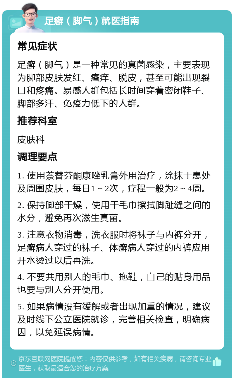 足癣（脚气）就医指南 常见症状 足癣（脚气）是一种常见的真菌感染，主要表现为脚部皮肤发红、瘙痒、脱皮，甚至可能出现裂口和疼痛。易感人群包括长时间穿着密闭鞋子、脚部多汗、免疫力低下的人群。 推荐科室 皮肤科 调理要点 1. 使用萘替芬酮康唑乳膏外用治疗，涂抹于患处及周围皮肤，每日1～2次，疗程一般为2～4周。 2. 保持脚部干燥，使用干毛巾擦拭脚趾缝之间的水分，避免再次滋生真菌。 3. 注意衣物消毒，洗衣服时将袜子与内裤分开，足癣病人穿过的袜子、体癣病人穿过的内裤应用开水烫过以后再洗。 4. 不要共用别人的毛巾、拖鞋，自己的贴身用品也要与别人分开使用。 5. 如果病情没有缓解或者出现加重的情况，建议及时线下公立医院就诊，完善相关检查，明确病因，以免延误病情。