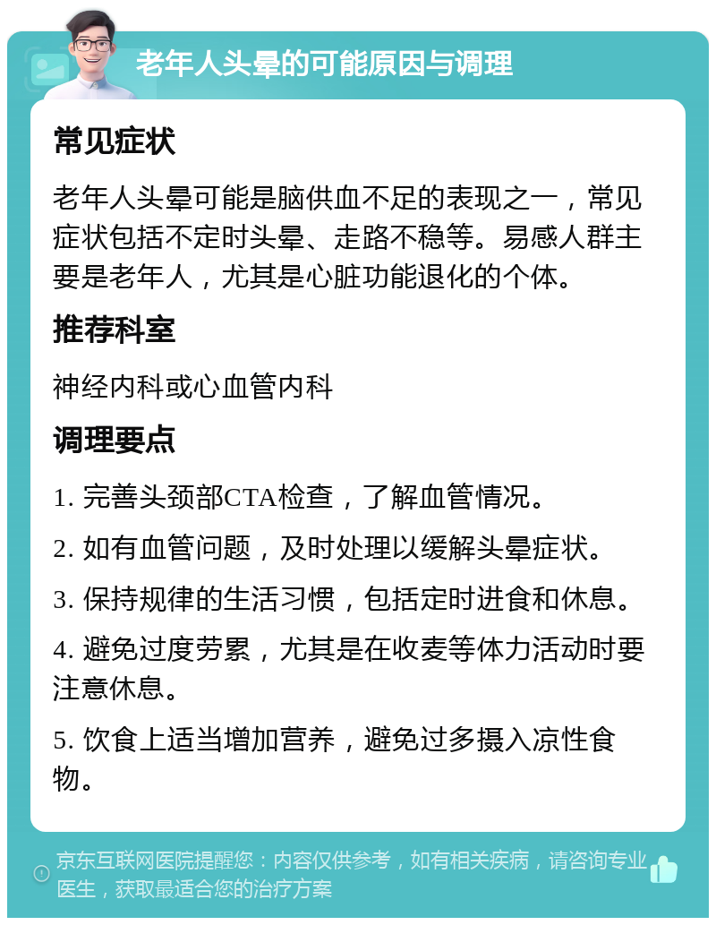 老年人头晕的可能原因与调理 常见症状 老年人头晕可能是脑供血不足的表现之一，常见症状包括不定时头晕、走路不稳等。易感人群主要是老年人，尤其是心脏功能退化的个体。 推荐科室 神经内科或心血管内科 调理要点 1. 完善头颈部CTA检查，了解血管情况。 2. 如有血管问题，及时处理以缓解头晕症状。 3. 保持规律的生活习惯，包括定时进食和休息。 4. 避免过度劳累，尤其是在收麦等体力活动时要注意休息。 5. 饮食上适当增加营养，避免过多摄入凉性食物。