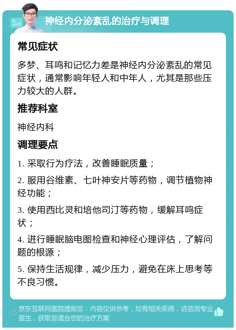 神经内分泌紊乱的治疗与调理 常见症状 多梦、耳鸣和记忆力差是神经内分泌紊乱的常见症状，通常影响年轻人和中年人，尤其是那些压力较大的人群。 推荐科室 神经内科 调理要点 1. 采取行为疗法，改善睡眠质量； 2. 服用谷维素、七叶神安片等药物，调节植物神经功能； 3. 使用西比灵和培他司汀等药物，缓解耳鸣症状； 4. 进行睡眠脑电图检查和神经心理评估，了解问题的根源； 5. 保持生活规律，减少压力，避免在床上思考等不良习惯。