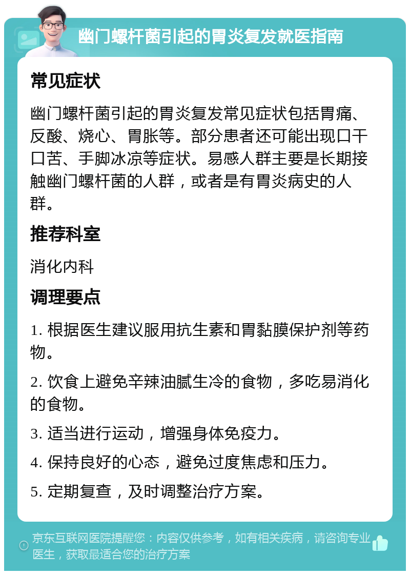 幽门螺杆菌引起的胃炎复发就医指南 常见症状 幽门螺杆菌引起的胃炎复发常见症状包括胃痛、反酸、烧心、胃胀等。部分患者还可能出现口干口苦、手脚冰凉等症状。易感人群主要是长期接触幽门螺杆菌的人群，或者是有胃炎病史的人群。 推荐科室 消化内科 调理要点 1. 根据医生建议服用抗生素和胃黏膜保护剂等药物。 2. 饮食上避免辛辣油腻生冷的食物，多吃易消化的食物。 3. 适当进行运动，增强身体免疫力。 4. 保持良好的心态，避免过度焦虑和压力。 5. 定期复查，及时调整治疗方案。