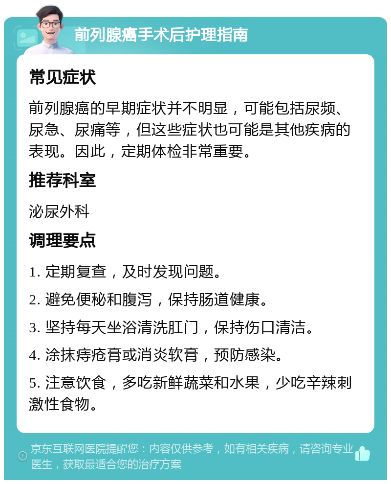 前列腺癌手术后护理指南 常见症状 前列腺癌的早期症状并不明显，可能包括尿频、尿急、尿痛等，但这些症状也可能是其他疾病的表现。因此，定期体检非常重要。 推荐科室 泌尿外科 调理要点 1. 定期复查，及时发现问题。 2. 避免便秘和腹泻，保持肠道健康。 3. 坚持每天坐浴清洗肛门，保持伤口清洁。 4. 涂抹痔疮膏或消炎软膏，预防感染。 5. 注意饮食，多吃新鲜蔬菜和水果，少吃辛辣刺激性食物。