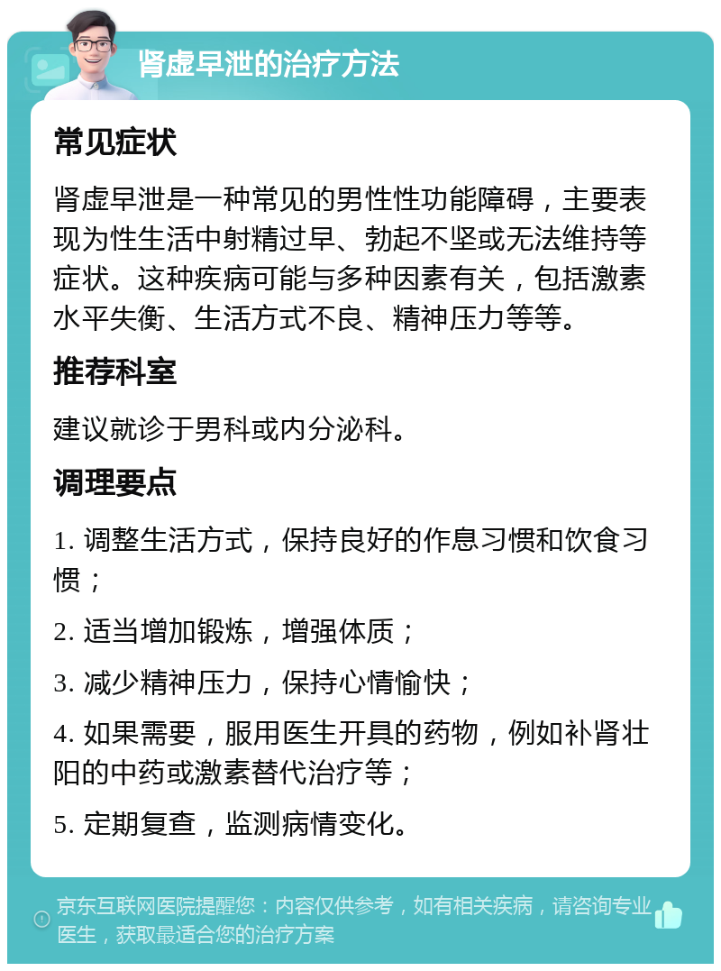 肾虚早泄的治疗方法 常见症状 肾虚早泄是一种常见的男性性功能障碍，主要表现为性生活中射精过早、勃起不坚或无法维持等症状。这种疾病可能与多种因素有关，包括激素水平失衡、生活方式不良、精神压力等等。 推荐科室 建议就诊于男科或内分泌科。 调理要点 1. 调整生活方式，保持良好的作息习惯和饮食习惯； 2. 适当增加锻炼，增强体质； 3. 减少精神压力，保持心情愉快； 4. 如果需要，服用医生开具的药物，例如补肾壮阳的中药或激素替代治疗等； 5. 定期复查，监测病情变化。