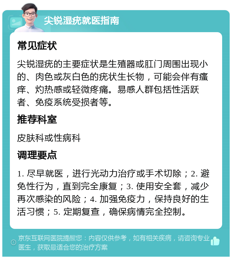 尖锐湿疣就医指南 常见症状 尖锐湿疣的主要症状是生殖器或肛门周围出现小的、肉色或灰白色的疣状生长物，可能会伴有瘙痒、灼热感或轻微疼痛。易感人群包括性活跃者、免疫系统受损者等。 推荐科室 皮肤科或性病科 调理要点 1. 尽早就医，进行光动力治疗或手术切除；2. 避免性行为，直到完全康复；3. 使用安全套，减少再次感染的风险；4. 加强免疫力，保持良好的生活习惯；5. 定期复查，确保病情完全控制。