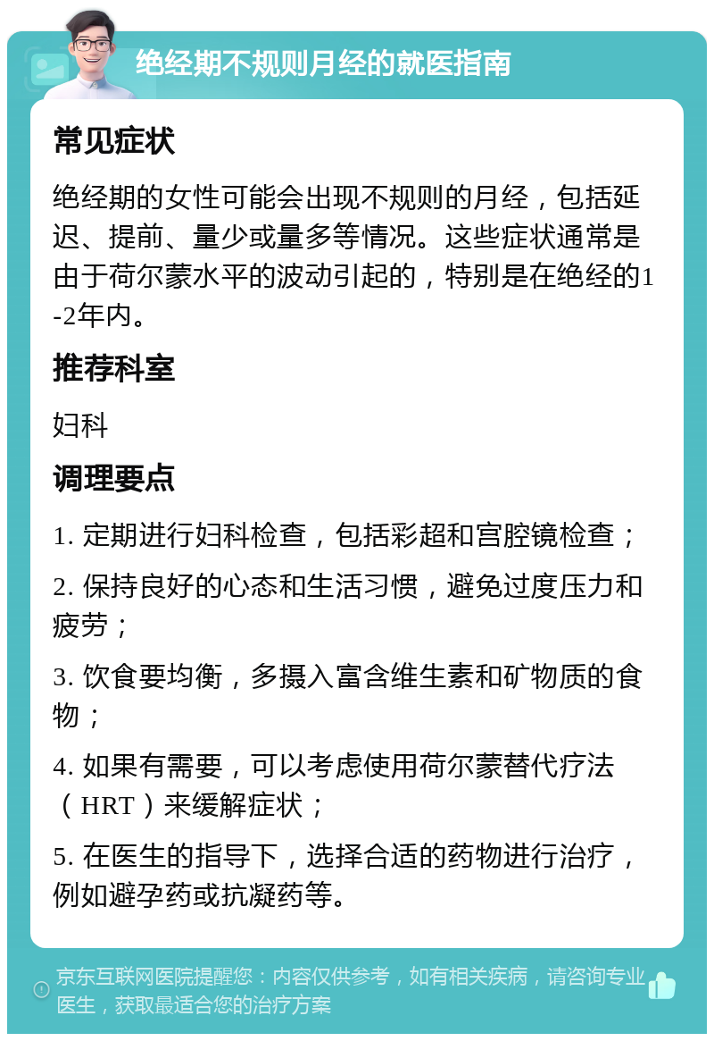 绝经期不规则月经的就医指南 常见症状 绝经期的女性可能会出现不规则的月经，包括延迟、提前、量少或量多等情况。这些症状通常是由于荷尔蒙水平的波动引起的，特别是在绝经的1-2年内。 推荐科室 妇科 调理要点 1. 定期进行妇科检查，包括彩超和宫腔镜检查； 2. 保持良好的心态和生活习惯，避免过度压力和疲劳； 3. 饮食要均衡，多摄入富含维生素和矿物质的食物； 4. 如果有需要，可以考虑使用荷尔蒙替代疗法（HRT）来缓解症状； 5. 在医生的指导下，选择合适的药物进行治疗，例如避孕药或抗凝药等。