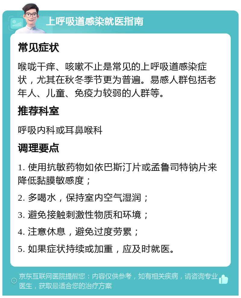 上呼吸道感染就医指南 常见症状 喉咙干痒、咳嗽不止是常见的上呼吸道感染症状，尤其在秋冬季节更为普遍。易感人群包括老年人、儿童、免疫力较弱的人群等。 推荐科室 呼吸内科或耳鼻喉科 调理要点 1. 使用抗敏药物如依巴斯汀片或孟鲁司特钠片来降低黏膜敏感度； 2. 多喝水，保持室内空气湿润； 3. 避免接触刺激性物质和环境； 4. 注意休息，避免过度劳累； 5. 如果症状持续或加重，应及时就医。