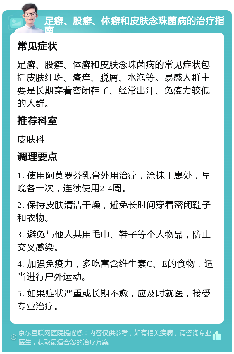 足癣、股癣、体癣和皮肤念珠菌病的治疗指南 常见症状 足癣、股癣、体癣和皮肤念珠菌病的常见症状包括皮肤红斑、瘙痒、脱屑、水泡等。易感人群主要是长期穿着密闭鞋子、经常出汗、免疫力较低的人群。 推荐科室 皮肤科 调理要点 1. 使用阿莫罗芬乳膏外用治疗，涂抹于患处，早晚各一次，连续使用2-4周。 2. 保持皮肤清洁干燥，避免长时间穿着密闭鞋子和衣物。 3. 避免与他人共用毛巾、鞋子等个人物品，防止交叉感染。 4. 加强免疫力，多吃富含维生素C、E的食物，适当进行户外运动。 5. 如果症状严重或长期不愈，应及时就医，接受专业治疗。