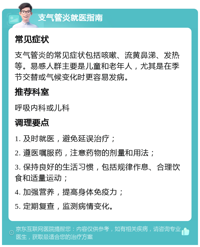 支气管炎就医指南 常见症状 支气管炎的常见症状包括咳嗽、流黄鼻涕、发热等。易感人群主要是儿童和老年人，尤其是在季节交替或气候变化时更容易发病。 推荐科室 呼吸内科或儿科 调理要点 1. 及时就医，避免延误治疗； 2. 遵医嘱服药，注意药物的剂量和用法； 3. 保持良好的生活习惯，包括规律作息、合理饮食和适量运动； 4. 加强营养，提高身体免疫力； 5. 定期复查，监测病情变化。