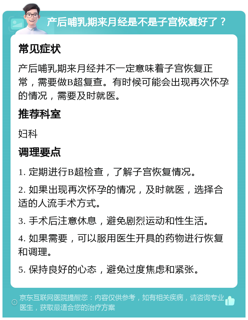 产后哺乳期来月经是不是子宫恢复好了？ 常见症状 产后哺乳期来月经并不一定意味着子宫恢复正常，需要做B超复查。有时候可能会出现再次怀孕的情况，需要及时就医。 推荐科室 妇科 调理要点 1. 定期进行B超检查，了解子宫恢复情况。 2. 如果出现再次怀孕的情况，及时就医，选择合适的人流手术方式。 3. 手术后注意休息，避免剧烈运动和性生活。 4. 如果需要，可以服用医生开具的药物进行恢复和调理。 5. 保持良好的心态，避免过度焦虑和紧张。