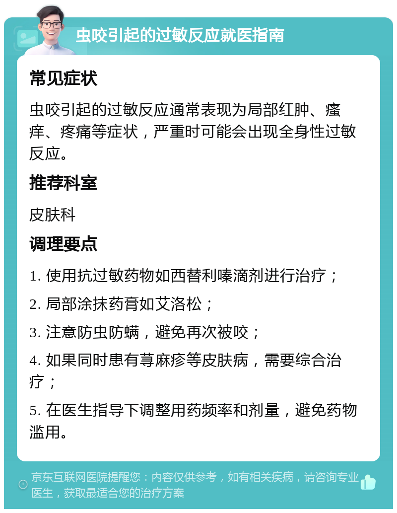 虫咬引起的过敏反应就医指南 常见症状 虫咬引起的过敏反应通常表现为局部红肿、瘙痒、疼痛等症状，严重时可能会出现全身性过敏反应。 推荐科室 皮肤科 调理要点 1. 使用抗过敏药物如西替利嗪滴剂进行治疗； 2. 局部涂抹药膏如艾洛松； 3. 注意防虫防螨，避免再次被咬； 4. 如果同时患有荨麻疹等皮肤病，需要综合治疗； 5. 在医生指导下调整用药频率和剂量，避免药物滥用。