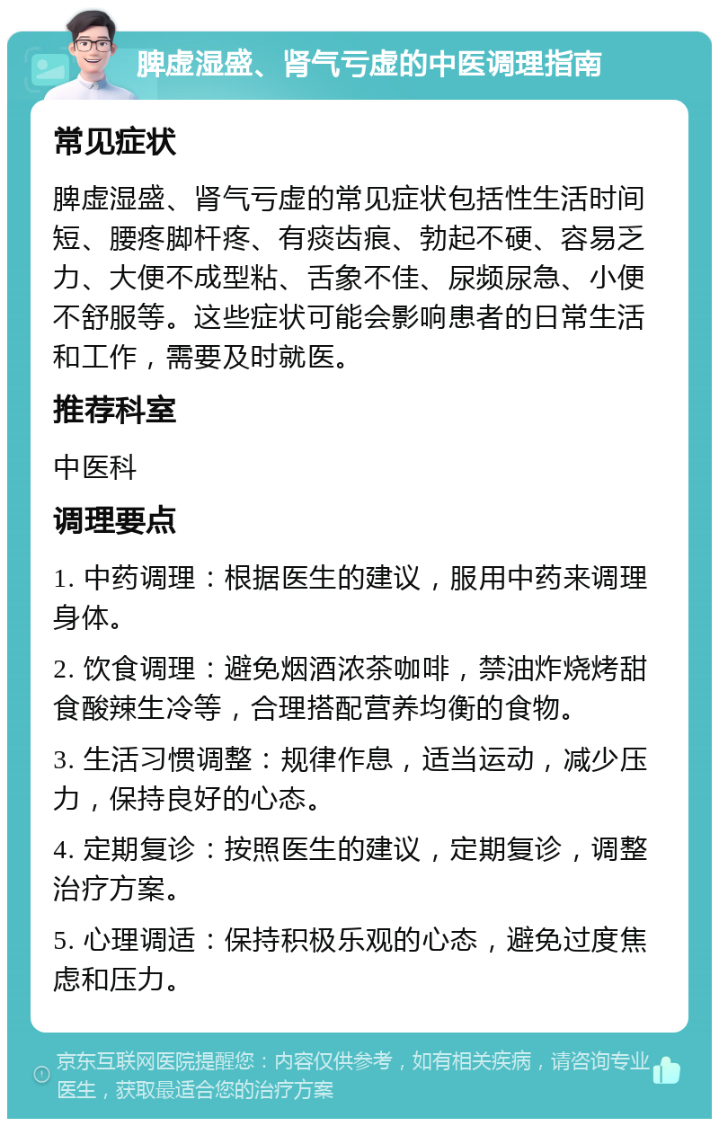 脾虚湿盛、肾气亏虚的中医调理指南 常见症状 脾虚湿盛、肾气亏虚的常见症状包括性生活时间短、腰疼脚杆疼、有痰齿痕、勃起不硬、容易乏力、大便不成型粘、舌象不佳、尿频尿急、小便不舒服等。这些症状可能会影响患者的日常生活和工作，需要及时就医。 推荐科室 中医科 调理要点 1. 中药调理：根据医生的建议，服用中药来调理身体。 2. 饮食调理：避免烟酒浓茶咖啡，禁油炸烧烤甜食酸辣生冷等，合理搭配营养均衡的食物。 3. 生活习惯调整：规律作息，适当运动，减少压力，保持良好的心态。 4. 定期复诊：按照医生的建议，定期复诊，调整治疗方案。 5. 心理调适：保持积极乐观的心态，避免过度焦虑和压力。