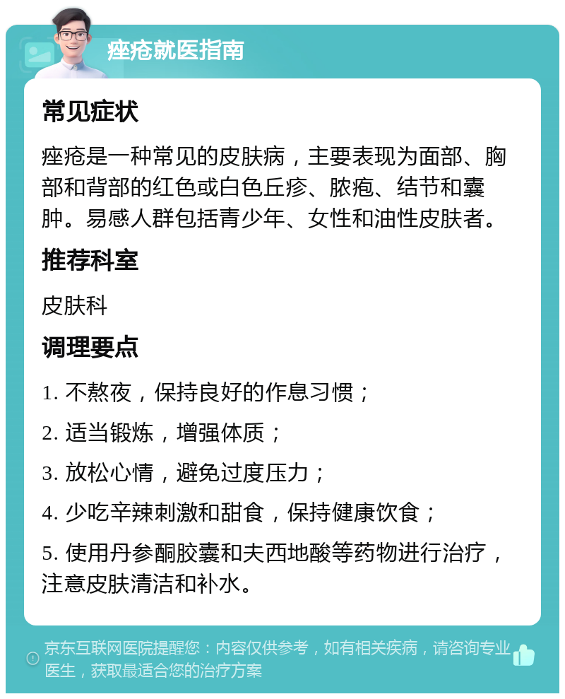 痤疮就医指南 常见症状 痤疮是一种常见的皮肤病，主要表现为面部、胸部和背部的红色或白色丘疹、脓疱、结节和囊肿。易感人群包括青少年、女性和油性皮肤者。 推荐科室 皮肤科 调理要点 1. 不熬夜，保持良好的作息习惯； 2. 适当锻炼，增强体质； 3. 放松心情，避免过度压力； 4. 少吃辛辣刺激和甜食，保持健康饮食； 5. 使用丹参酮胶囊和夫西地酸等药物进行治疗，注意皮肤清洁和补水。