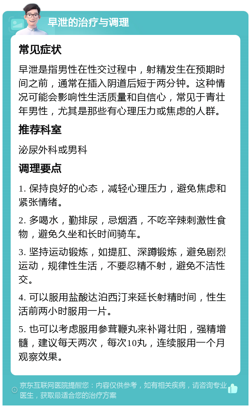 早泄的治疗与调理 常见症状 早泄是指男性在性交过程中，射精发生在预期时间之前，通常在插入阴道后短于两分钟。这种情况可能会影响性生活质量和自信心，常见于青壮年男性，尤其是那些有心理压力或焦虑的人群。 推荐科室 泌尿外科或男科 调理要点 1. 保持良好的心态，减轻心理压力，避免焦虑和紧张情绪。 2. 多喝水，勤排尿，忌烟酒，不吃辛辣刺激性食物，避免久坐和长时间骑车。 3. 坚持运动锻炼，如提肛、深蹲锻炼，避免剧烈运动，规律性生活，不要忍精不射，避免不洁性交。 4. 可以服用盐酸达泊西汀来延长射精时间，性生活前两小时服用一片。 5. 也可以考虑服用参茸鞭丸来补肾壮阳，强精增髓，建议每天两次，每次10丸，连续服用一个月观察效果。