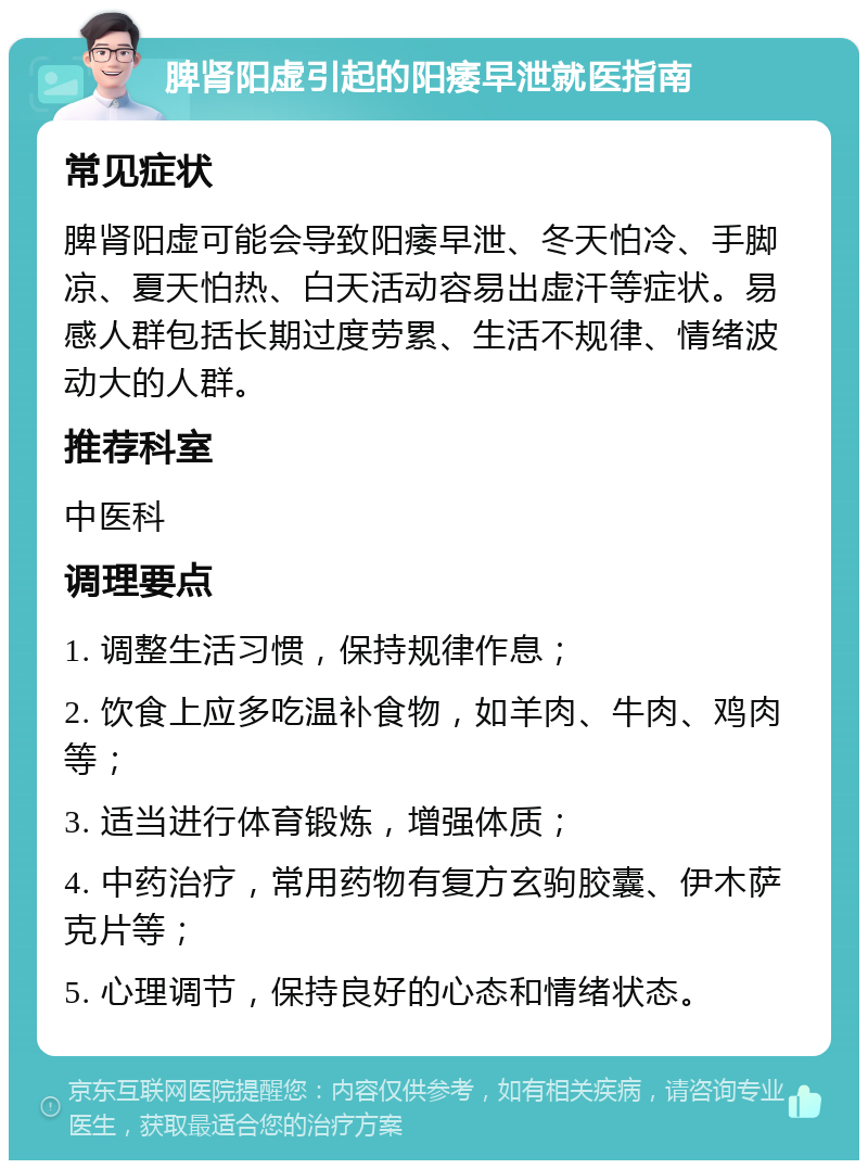 脾肾阳虚引起的阳痿早泄就医指南 常见症状 脾肾阳虚可能会导致阳痿早泄、冬天怕冷、手脚凉、夏天怕热、白天活动容易出虚汗等症状。易感人群包括长期过度劳累、生活不规律、情绪波动大的人群。 推荐科室 中医科 调理要点 1. 调整生活习惯，保持规律作息； 2. 饮食上应多吃温补食物，如羊肉、牛肉、鸡肉等； 3. 适当进行体育锻炼，增强体质； 4. 中药治疗，常用药物有复方玄驹胶囊、伊木萨克片等； 5. 心理调节，保持良好的心态和情绪状态。