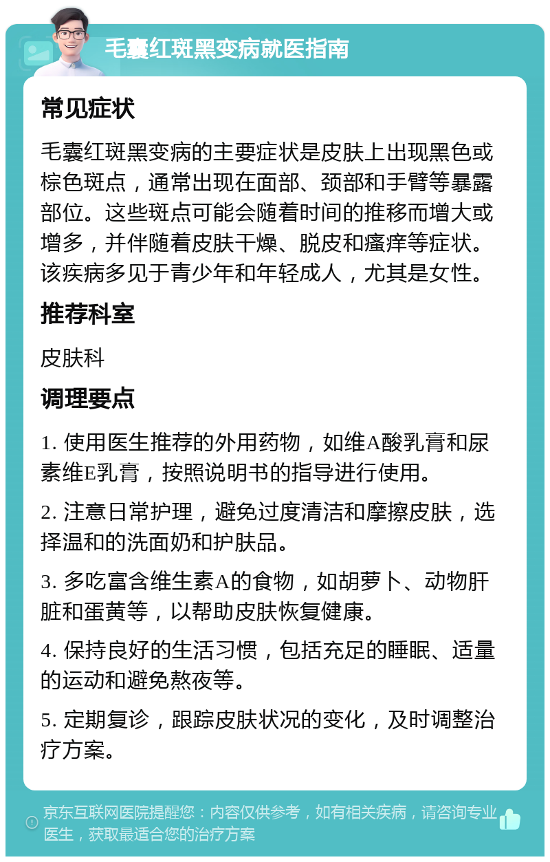 毛囊红斑黑变病就医指南 常见症状 毛囊红斑黑变病的主要症状是皮肤上出现黑色或棕色斑点，通常出现在面部、颈部和手臂等暴露部位。这些斑点可能会随着时间的推移而增大或增多，并伴随着皮肤干燥、脱皮和瘙痒等症状。该疾病多见于青少年和年轻成人，尤其是女性。 推荐科室 皮肤科 调理要点 1. 使用医生推荐的外用药物，如维A酸乳膏和尿素维E乳膏，按照说明书的指导进行使用。 2. 注意日常护理，避免过度清洁和摩擦皮肤，选择温和的洗面奶和护肤品。 3. 多吃富含维生素A的食物，如胡萝卜、动物肝脏和蛋黄等，以帮助皮肤恢复健康。 4. 保持良好的生活习惯，包括充足的睡眠、适量的运动和避免熬夜等。 5. 定期复诊，跟踪皮肤状况的变化，及时调整治疗方案。