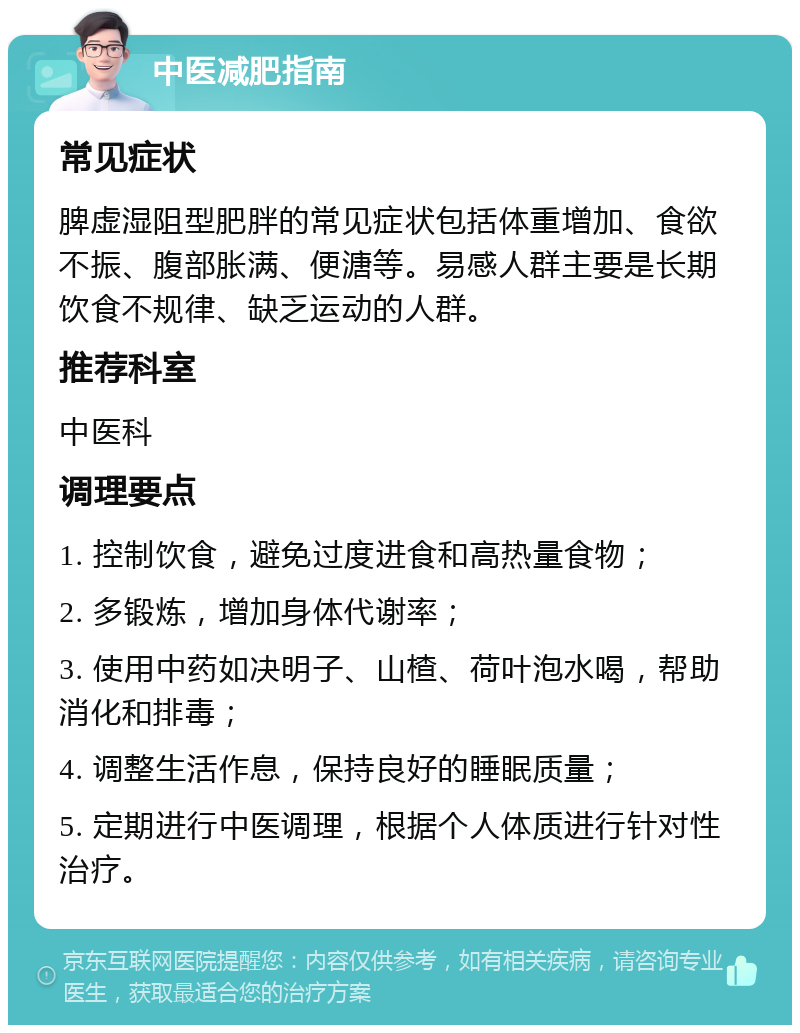 中医减肥指南 常见症状 脾虚湿阻型肥胖的常见症状包括体重增加、食欲不振、腹部胀满、便溏等。易感人群主要是长期饮食不规律、缺乏运动的人群。 推荐科室 中医科 调理要点 1. 控制饮食，避免过度进食和高热量食物； 2. 多锻炼，增加身体代谢率； 3. 使用中药如决明子、山楂、荷叶泡水喝，帮助消化和排毒； 4. 调整生活作息，保持良好的睡眠质量； 5. 定期进行中医调理，根据个人体质进行针对性治疗。