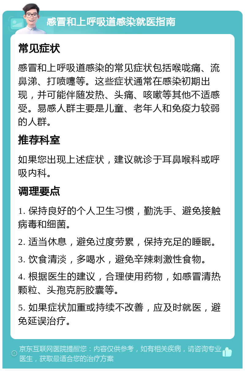 感冒和上呼吸道感染就医指南 常见症状 感冒和上呼吸道感染的常见症状包括喉咙痛、流鼻涕、打喷嚏等。这些症状通常在感染初期出现，并可能伴随发热、头痛、咳嗽等其他不适感受。易感人群主要是儿童、老年人和免疫力较弱的人群。 推荐科室 如果您出现上述症状，建议就诊于耳鼻喉科或呼吸内科。 调理要点 1. 保持良好的个人卫生习惯，勤洗手、避免接触病毒和细菌。 2. 适当休息，避免过度劳累，保持充足的睡眠。 3. 饮食清淡，多喝水，避免辛辣刺激性食物。 4. 根据医生的建议，合理使用药物，如感冒清热颗粒、头孢克肟胶囊等。 5. 如果症状加重或持续不改善，应及时就医，避免延误治疗。