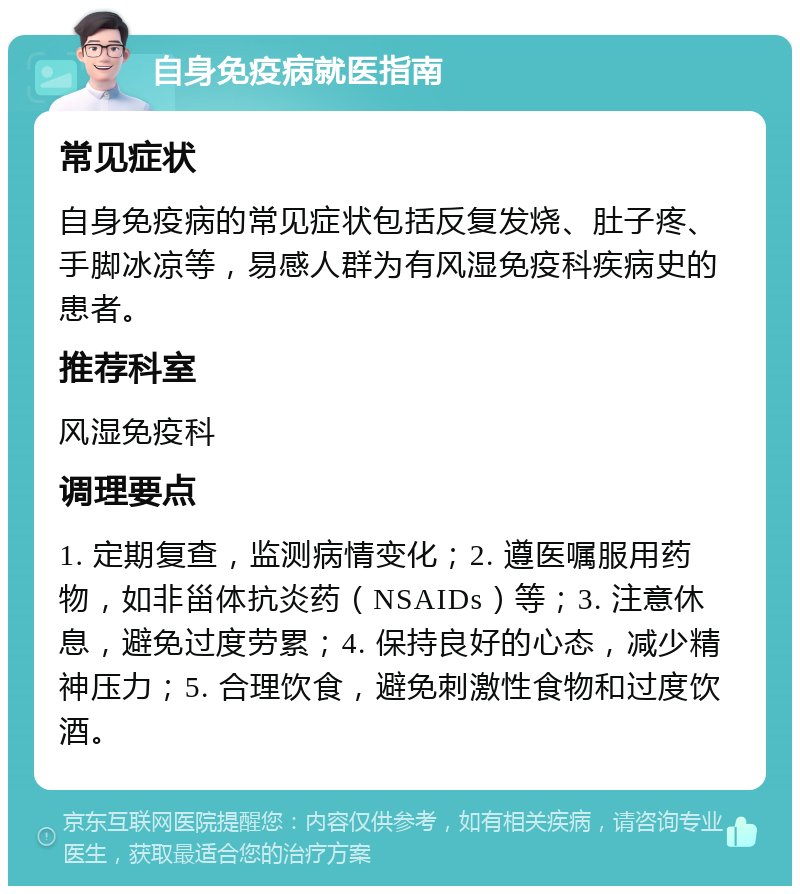 自身免疫病就医指南 常见症状 自身免疫病的常见症状包括反复发烧、肚子疼、手脚冰凉等，易感人群为有风湿免疫科疾病史的患者。 推荐科室 风湿免疫科 调理要点 1. 定期复查，监测病情变化；2. 遵医嘱服用药物，如非甾体抗炎药（NSAIDs）等；3. 注意休息，避免过度劳累；4. 保持良好的心态，减少精神压力；5. 合理饮食，避免刺激性食物和过度饮酒。