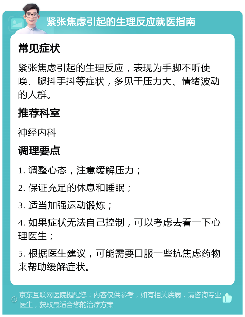 紧张焦虑引起的生理反应就医指南 常见症状 紧张焦虑引起的生理反应，表现为手脚不听使唤、腿抖手抖等症状，多见于压力大、情绪波动的人群。 推荐科室 神经内科 调理要点 1. 调整心态，注意缓解压力； 2. 保证充足的休息和睡眠； 3. 适当加强运动锻炼； 4. 如果症状无法自己控制，可以考虑去看一下心理医生； 5. 根据医生建议，可能需要口服一些抗焦虑药物来帮助缓解症状。