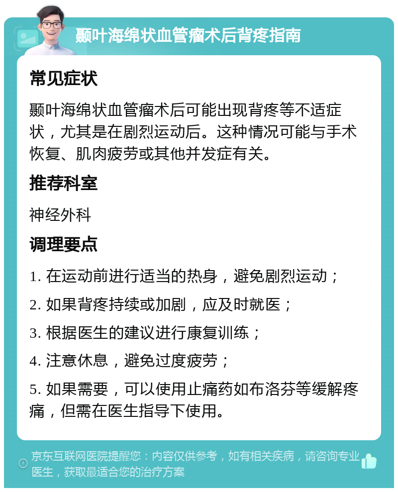 颞叶海绵状血管瘤术后背疼指南 常见症状 颞叶海绵状血管瘤术后可能出现背疼等不适症状，尤其是在剧烈运动后。这种情况可能与手术恢复、肌肉疲劳或其他并发症有关。 推荐科室 神经外科 调理要点 1. 在运动前进行适当的热身，避免剧烈运动； 2. 如果背疼持续或加剧，应及时就医； 3. 根据医生的建议进行康复训练； 4. 注意休息，避免过度疲劳； 5. 如果需要，可以使用止痛药如布洛芬等缓解疼痛，但需在医生指导下使用。