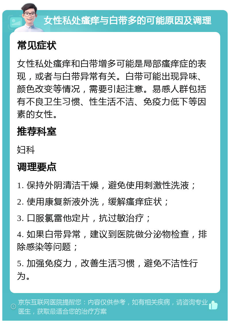 女性私处瘙痒与白带多的可能原因及调理 常见症状 女性私处瘙痒和白带增多可能是局部瘙痒症的表现，或者与白带异常有关。白带可能出现异味、颜色改变等情况，需要引起注意。易感人群包括有不良卫生习惯、性生活不洁、免疫力低下等因素的女性。 推荐科室 妇科 调理要点 1. 保持外阴清洁干燥，避免使用刺激性洗液； 2. 使用康复新液外洗，缓解瘙痒症状； 3. 口服氯雷他定片，抗过敏治疗； 4. 如果白带异常，建议到医院做分泌物检查，排除感染等问题； 5. 加强免疫力，改善生活习惯，避免不洁性行为。