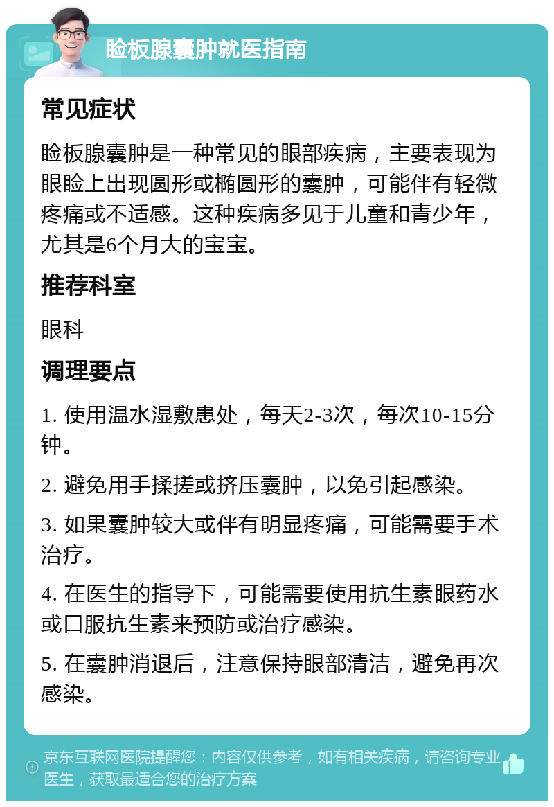 睑板腺囊肿就医指南 常见症状 睑板腺囊肿是一种常见的眼部疾病，主要表现为眼睑上出现圆形或椭圆形的囊肿，可能伴有轻微疼痛或不适感。这种疾病多见于儿童和青少年，尤其是6个月大的宝宝。 推荐科室 眼科 调理要点 1. 使用温水湿敷患处，每天2-3次，每次10-15分钟。 2. 避免用手揉搓或挤压囊肿，以免引起感染。 3. 如果囊肿较大或伴有明显疼痛，可能需要手术治疗。 4. 在医生的指导下，可能需要使用抗生素眼药水或口服抗生素来预防或治疗感染。 5. 在囊肿消退后，注意保持眼部清洁，避免再次感染。