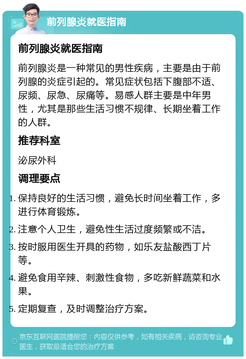 前列腺炎就医指南 前列腺炎就医指南 前列腺炎是一种常见的男性疾病，主要是由于前列腺的炎症引起的。常见症状包括下腹部不适、尿频、尿急、尿痛等。易感人群主要是中年男性，尤其是那些生活习惯不规律、长期坐着工作的人群。 推荐科室 泌尿外科 调理要点 保持良好的生活习惯，避免长时间坐着工作，多进行体育锻炼。 注意个人卫生，避免性生活过度频繁或不洁。 按时服用医生开具的药物，如乐友盐酸西丁片等。 避免食用辛辣、刺激性食物，多吃新鲜蔬菜和水果。 定期复查，及时调整治疗方案。