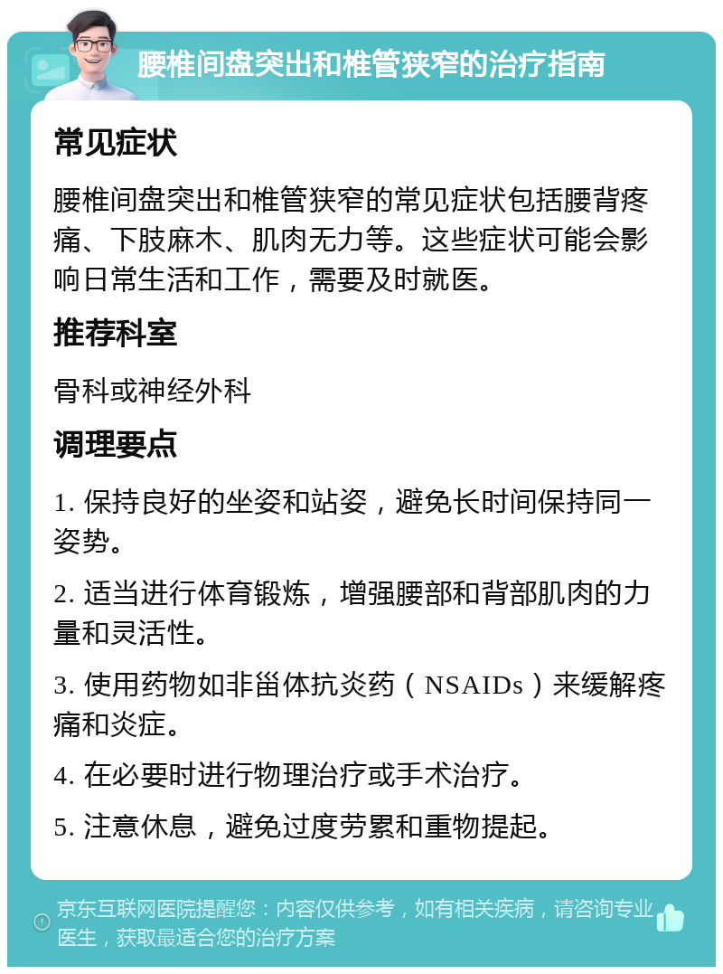 腰椎间盘突出和椎管狭窄的治疗指南 常见症状 腰椎间盘突出和椎管狭窄的常见症状包括腰背疼痛、下肢麻木、肌肉无力等。这些症状可能会影响日常生活和工作，需要及时就医。 推荐科室 骨科或神经外科 调理要点 1. 保持良好的坐姿和站姿，避免长时间保持同一姿势。 2. 适当进行体育锻炼，增强腰部和背部肌肉的力量和灵活性。 3. 使用药物如非甾体抗炎药（NSAIDs）来缓解疼痛和炎症。 4. 在必要时进行物理治疗或手术治疗。 5. 注意休息，避免过度劳累和重物提起。