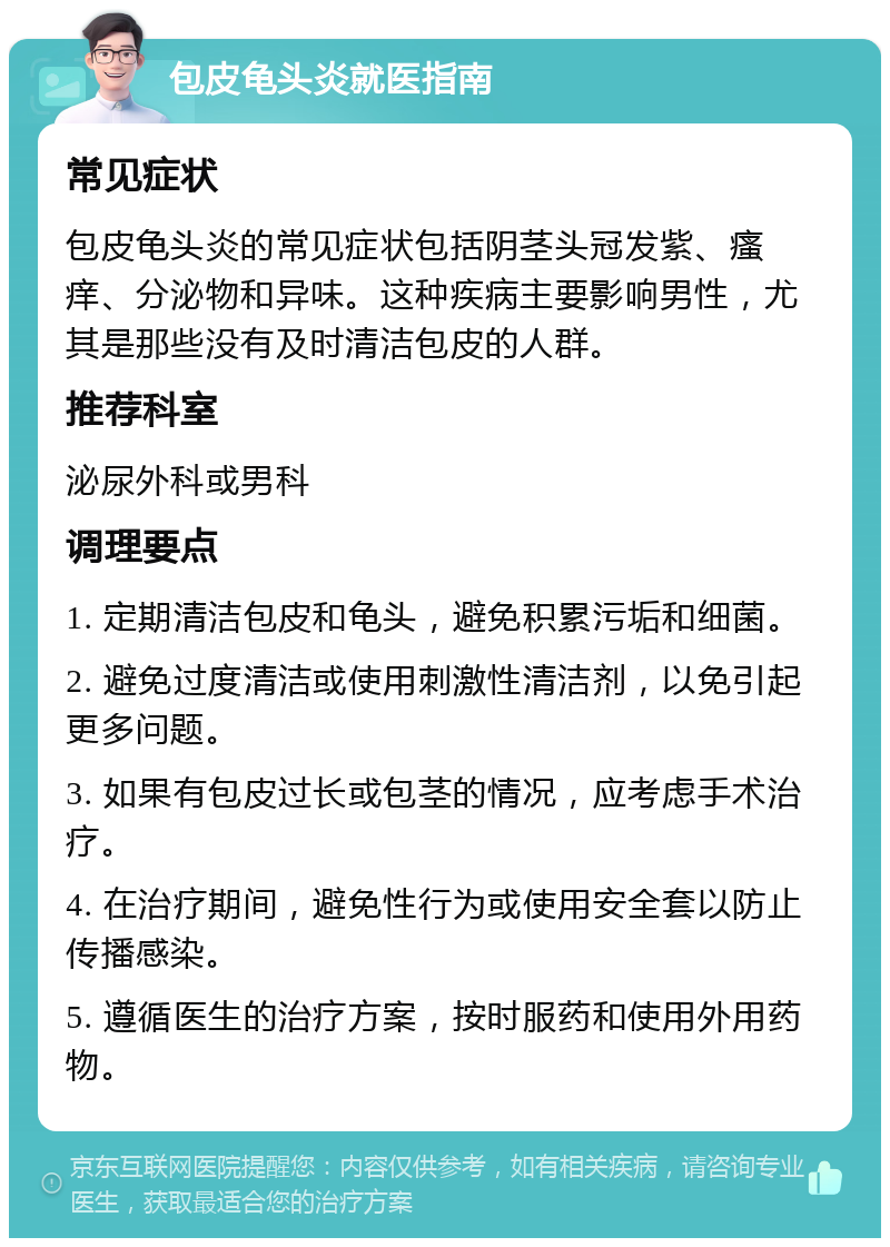 包皮龟头炎就医指南 常见症状 包皮龟头炎的常见症状包括阴茎头冠发紫、瘙痒、分泌物和异味。这种疾病主要影响男性，尤其是那些没有及时清洁包皮的人群。 推荐科室 泌尿外科或男科 调理要点 1. 定期清洁包皮和龟头，避免积累污垢和细菌。 2. 避免过度清洁或使用刺激性清洁剂，以免引起更多问题。 3. 如果有包皮过长或包茎的情况，应考虑手术治疗。 4. 在治疗期间，避免性行为或使用安全套以防止传播感染。 5. 遵循医生的治疗方案，按时服药和使用外用药物。