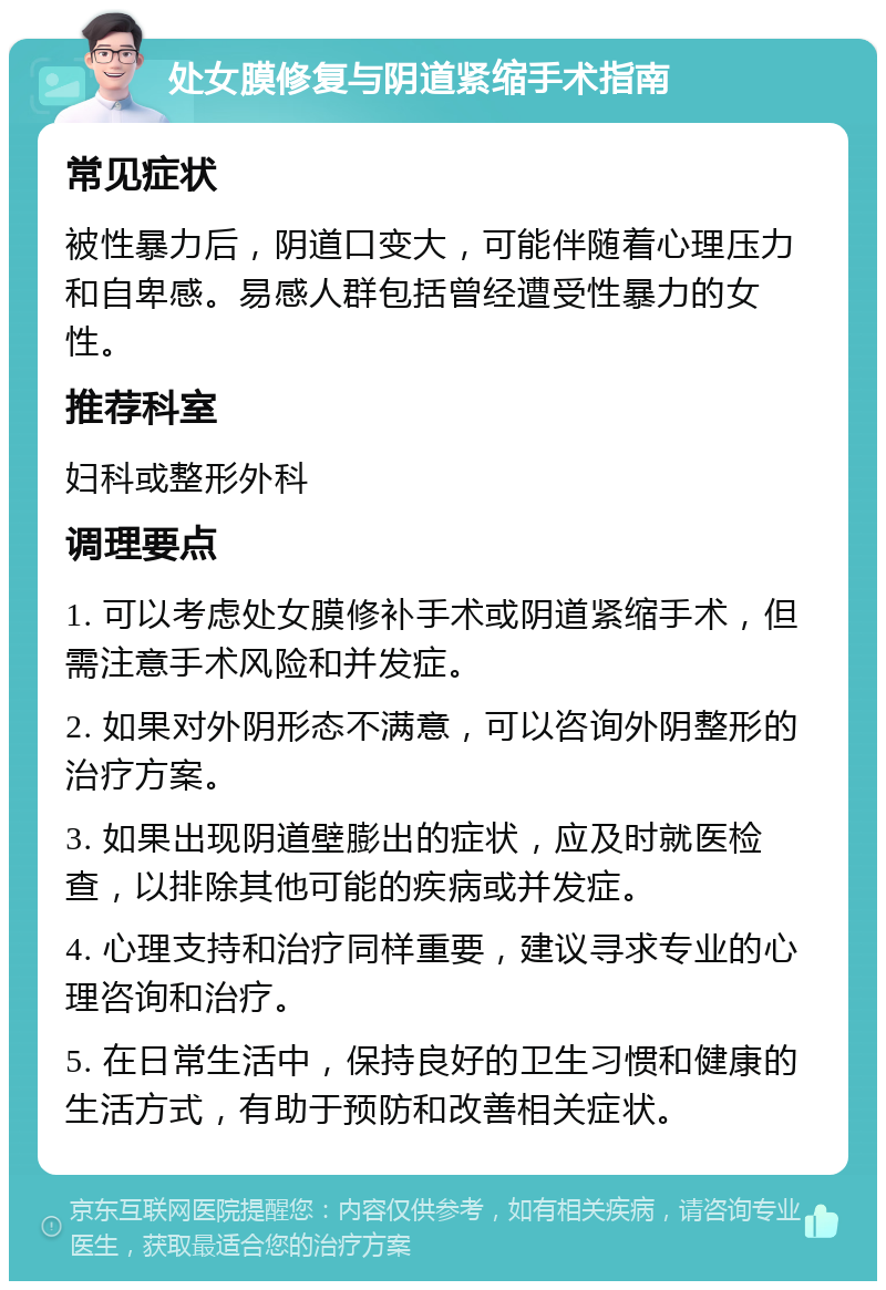 处女膜修复与阴道紧缩手术指南 常见症状 被性暴力后，阴道口变大，可能伴随着心理压力和自卑感。易感人群包括曾经遭受性暴力的女性。 推荐科室 妇科或整形外科 调理要点 1. 可以考虑处女膜修补手术或阴道紧缩手术，但需注意手术风险和并发症。 2. 如果对外阴形态不满意，可以咨询外阴整形的治疗方案。 3. 如果出现阴道壁膨出的症状，应及时就医检查，以排除其他可能的疾病或并发症。 4. 心理支持和治疗同样重要，建议寻求专业的心理咨询和治疗。 5. 在日常生活中，保持良好的卫生习惯和健康的生活方式，有助于预防和改善相关症状。