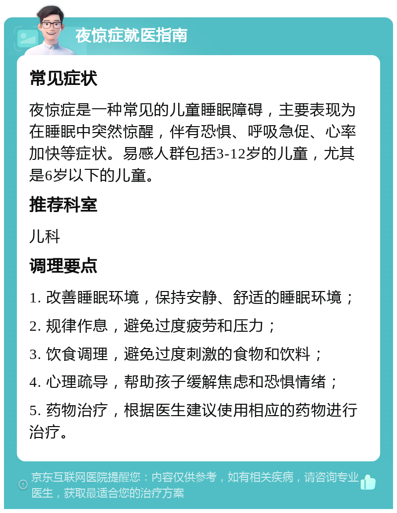 夜惊症就医指南 常见症状 夜惊症是一种常见的儿童睡眠障碍，主要表现为在睡眠中突然惊醒，伴有恐惧、呼吸急促、心率加快等症状。易感人群包括3-12岁的儿童，尤其是6岁以下的儿童。 推荐科室 儿科 调理要点 1. 改善睡眠环境，保持安静、舒适的睡眠环境； 2. 规律作息，避免过度疲劳和压力； 3. 饮食调理，避免过度刺激的食物和饮料； 4. 心理疏导，帮助孩子缓解焦虑和恐惧情绪； 5. 药物治疗，根据医生建议使用相应的药物进行治疗。