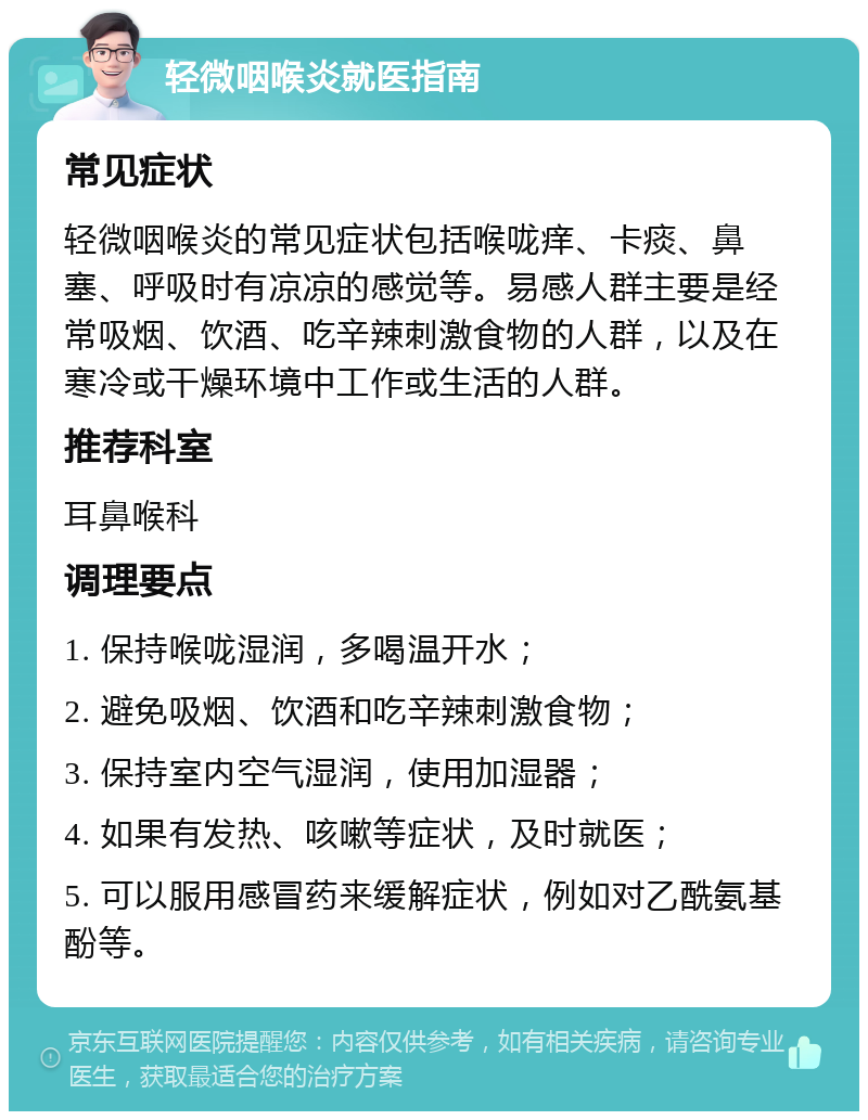 轻微咽喉炎就医指南 常见症状 轻微咽喉炎的常见症状包括喉咙痒、卡痰、鼻塞、呼吸时有凉凉的感觉等。易感人群主要是经常吸烟、饮酒、吃辛辣刺激食物的人群，以及在寒冷或干燥环境中工作或生活的人群。 推荐科室 耳鼻喉科 调理要点 1. 保持喉咙湿润，多喝温开水； 2. 避免吸烟、饮酒和吃辛辣刺激食物； 3. 保持室内空气湿润，使用加湿器； 4. 如果有发热、咳嗽等症状，及时就医； 5. 可以服用感冒药来缓解症状，例如对乙酰氨基酚等。