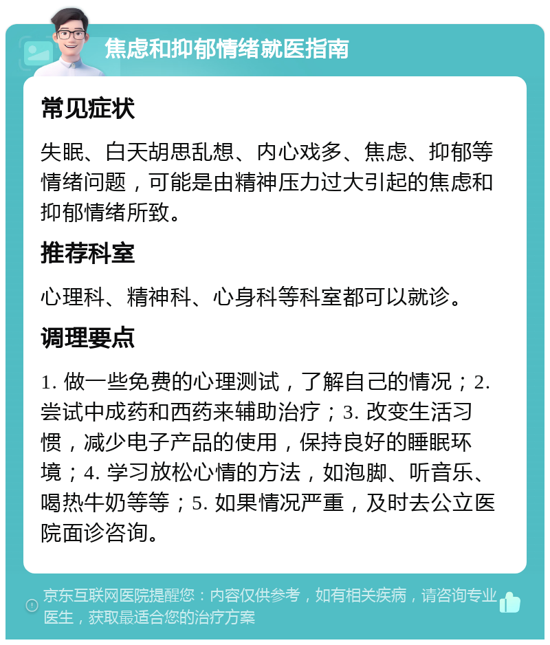 焦虑和抑郁情绪就医指南 常见症状 失眠、白天胡思乱想、内心戏多、焦虑、抑郁等情绪问题，可能是由精神压力过大引起的焦虑和抑郁情绪所致。 推荐科室 心理科、精神科、心身科等科室都可以就诊。 调理要点 1. 做一些免费的心理测试，了解自己的情况；2. 尝试中成药和西药来辅助治疗；3. 改变生活习惯，减少电子产品的使用，保持良好的睡眠环境；4. 学习放松心情的方法，如泡脚、听音乐、喝热牛奶等等；5. 如果情况严重，及时去公立医院面诊咨询。