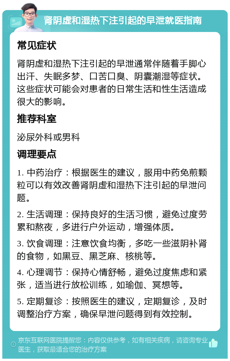 肾阴虚和湿热下注引起的早泄就医指南 常见症状 肾阴虚和湿热下注引起的早泄通常伴随着手脚心出汗、失眠多梦、口苦口臭、阴囊潮湿等症状。这些症状可能会对患者的日常生活和性生活造成很大的影响。 推荐科室 泌尿外科或男科 调理要点 1. 中药治疗：根据医生的建议，服用中药免煎颗粒可以有效改善肾阴虚和湿热下注引起的早泄问题。 2. 生活调理：保持良好的生活习惯，避免过度劳累和熬夜，多进行户外运动，增强体质。 3. 饮食调理：注意饮食均衡，多吃一些滋阴补肾的食物，如黑豆、黑芝麻、核桃等。 4. 心理调节：保持心情舒畅，避免过度焦虑和紧张，适当进行放松训练，如瑜伽、冥想等。 5. 定期复诊：按照医生的建议，定期复诊，及时调整治疗方案，确保早泄问题得到有效控制。