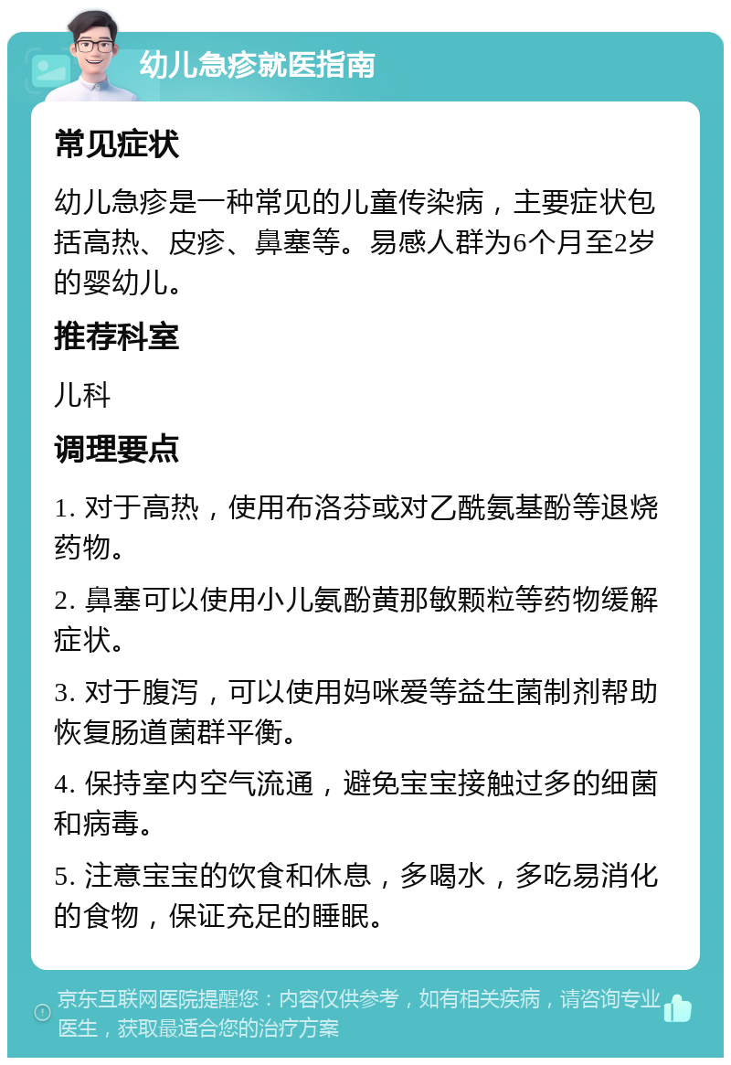 幼儿急疹就医指南 常见症状 幼儿急疹是一种常见的儿童传染病，主要症状包括高热、皮疹、鼻塞等。易感人群为6个月至2岁的婴幼儿。 推荐科室 儿科 调理要点 1. 对于高热，使用布洛芬或对乙酰氨基酚等退烧药物。 2. 鼻塞可以使用小儿氨酚黄那敏颗粒等药物缓解症状。 3. 对于腹泻，可以使用妈咪爱等益生菌制剂帮助恢复肠道菌群平衡。 4. 保持室内空气流通，避免宝宝接触过多的细菌和病毒。 5. 注意宝宝的饮食和休息，多喝水，多吃易消化的食物，保证充足的睡眠。