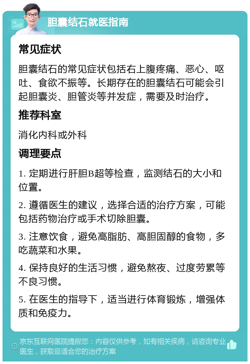 胆囊结石就医指南 常见症状 胆囊结石的常见症状包括右上腹疼痛、恶心、呕吐、食欲不振等。长期存在的胆囊结石可能会引起胆囊炎、胆管炎等并发症，需要及时治疗。 推荐科室 消化内科或外科 调理要点 1. 定期进行肝胆B超等检查，监测结石的大小和位置。 2. 遵循医生的建议，选择合适的治疗方案，可能包括药物治疗或手术切除胆囊。 3. 注意饮食，避免高脂肪、高胆固醇的食物，多吃蔬菜和水果。 4. 保持良好的生活习惯，避免熬夜、过度劳累等不良习惯。 5. 在医生的指导下，适当进行体育锻炼，增强体质和免疫力。